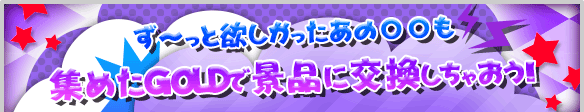 ずっと欲しかったあの●●も集めたGOLDで景品に交換しちゃおう